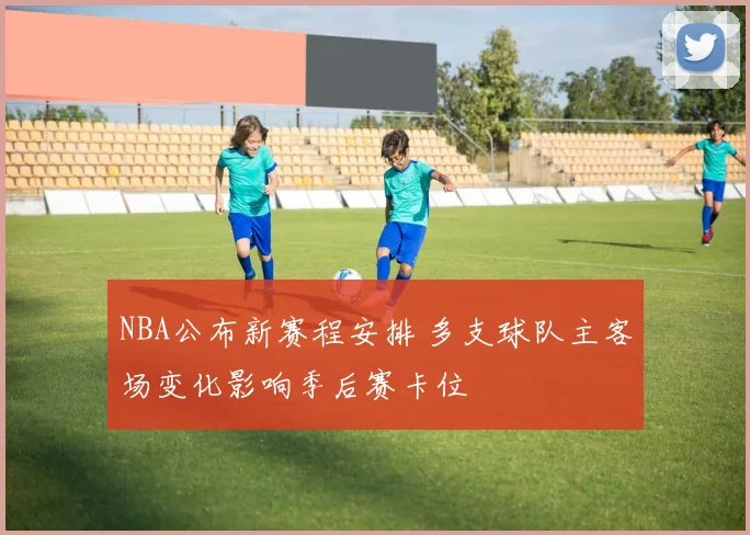 NBA公布新赛程安排 多支球队主客场变化影响季后赛卡位