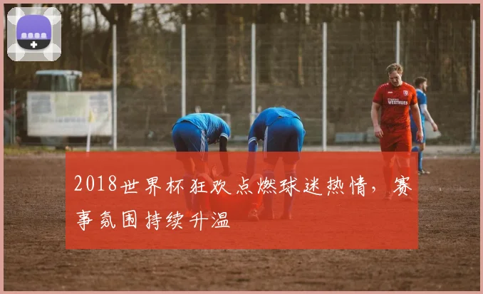 2018世界杯狂欢点燃球迷热情,赛事氛围持续升温