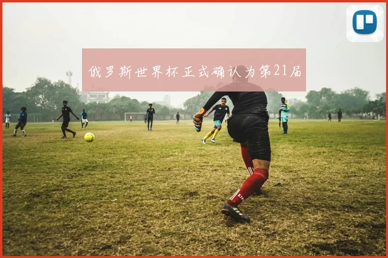 俄罗斯世界杯正式确认为第21届
