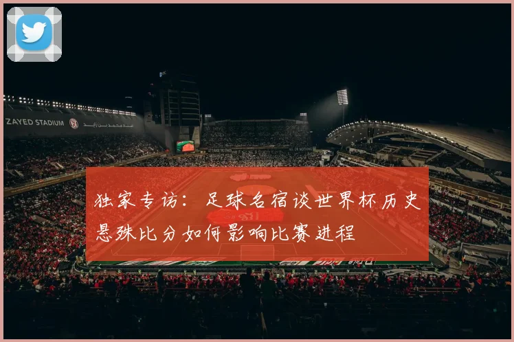 独家专访：足球名宿谈世界杯历史悬殊比分如何影响比赛进程