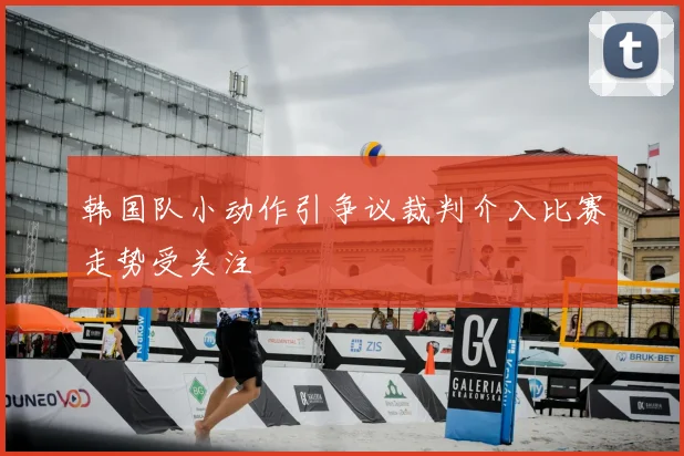 韩国队小动作引争议裁判介入比赛走势受关注