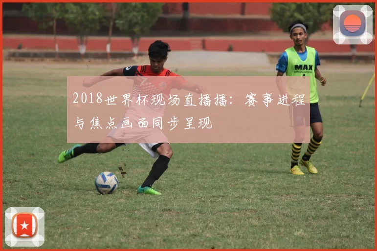 2018世界杯现场直播播：赛事进程与焦点画面同步呈现