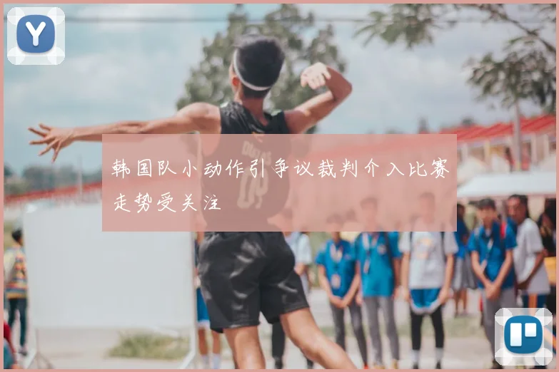 韩国队小动作引争议裁判介入比赛走势受关注