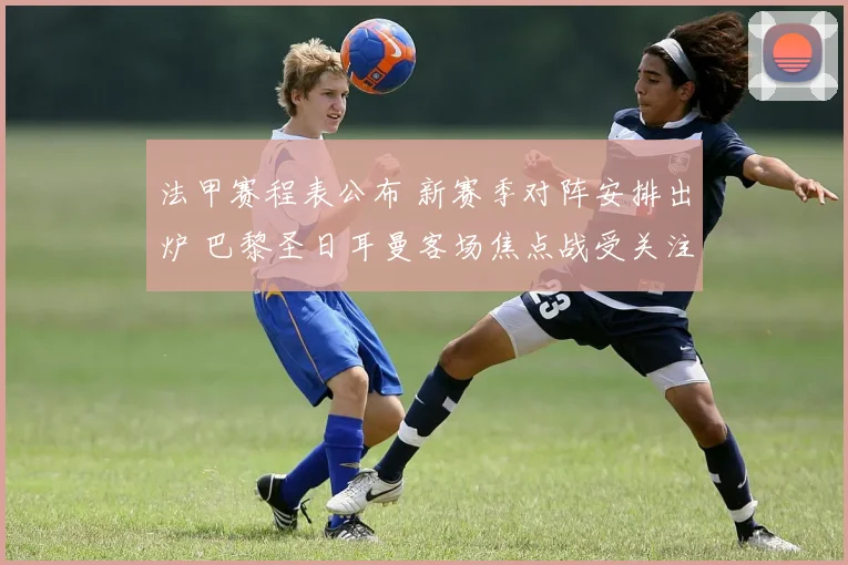 法甲赛程表公布 新赛季对阵安排出炉 巴黎圣日耳曼客场焦点战受关注