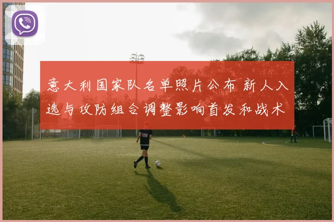 意大利国家队名单照片公布 新人入选与攻防组合调整影响首发和战术