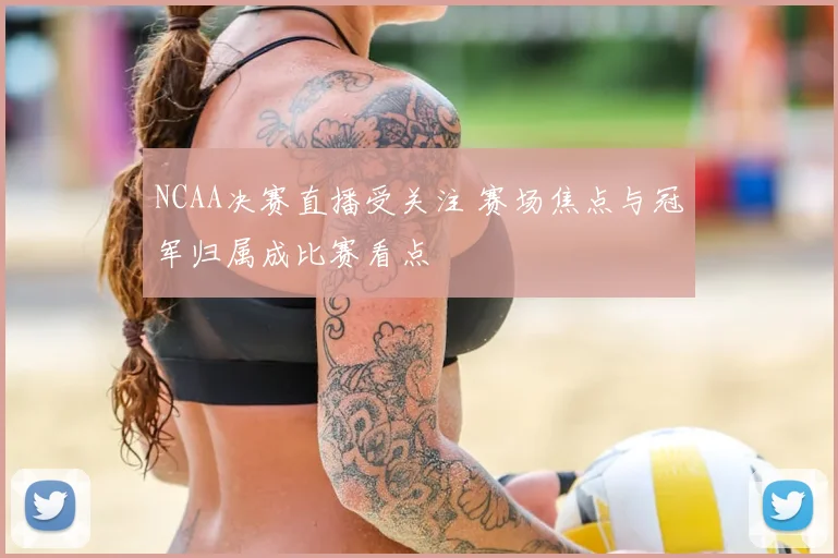 NCAA决赛直播受关注 赛场焦点与冠军归属成比赛看点