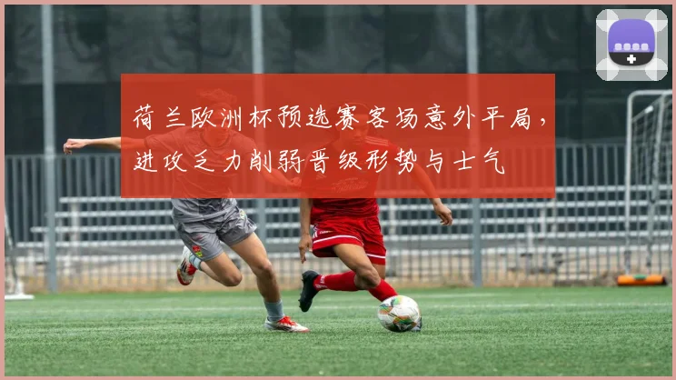 荷兰欧洲杯预选赛客场意外平局,进攻乏力削弱晋级形势与士气