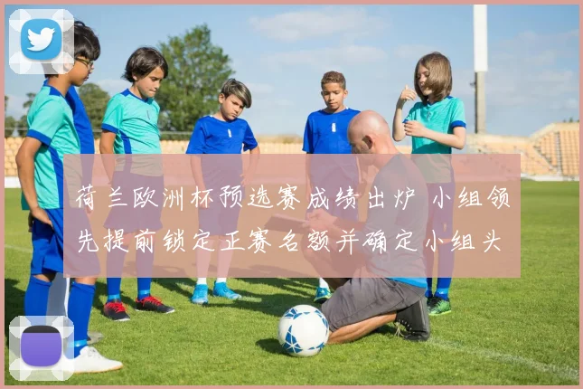 荷兰欧洲杯预选赛成绩出炉 小组领先提前锁定正赛名额并确定小组头名
