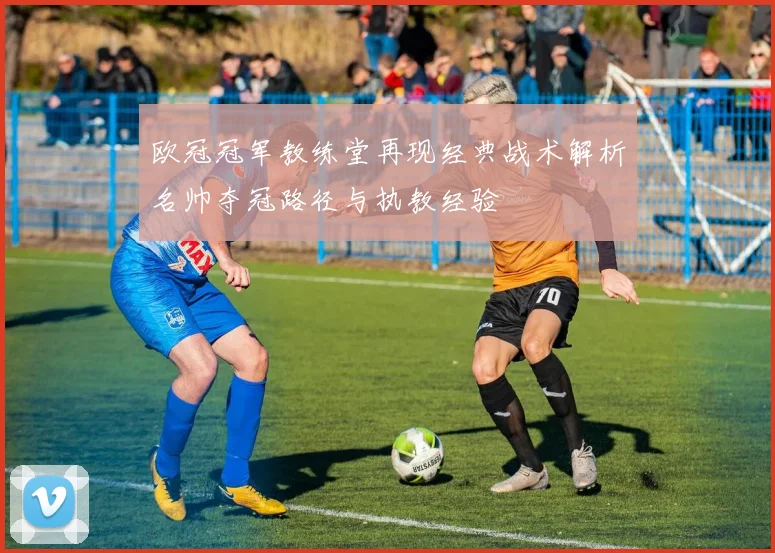 欧冠冠军教练堂再现经典战术解析名帅夺冠路径与执教经验