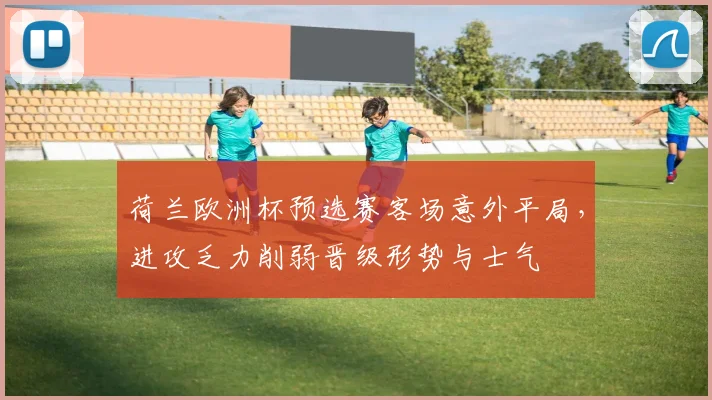 荷兰欧洲杯预选赛客场意外平局,进攻乏力削弱晋级形势与士气