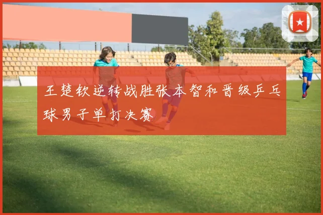 王楚钦逆转战胜张本智和晋级乒乓球男子单打决赛