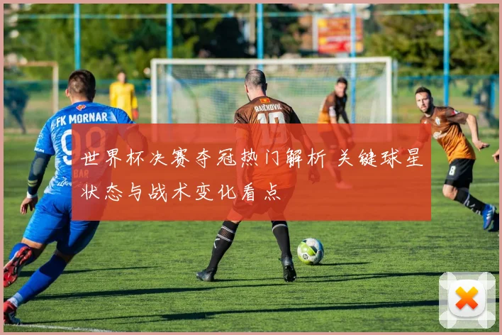 世界杯决赛夺冠热门解析 关键球星状态与战术变化看点