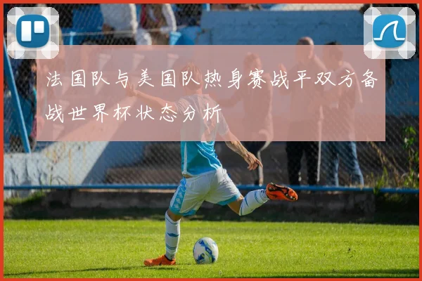 法国队与美国队热身赛战平双方备战世界杯状态分析