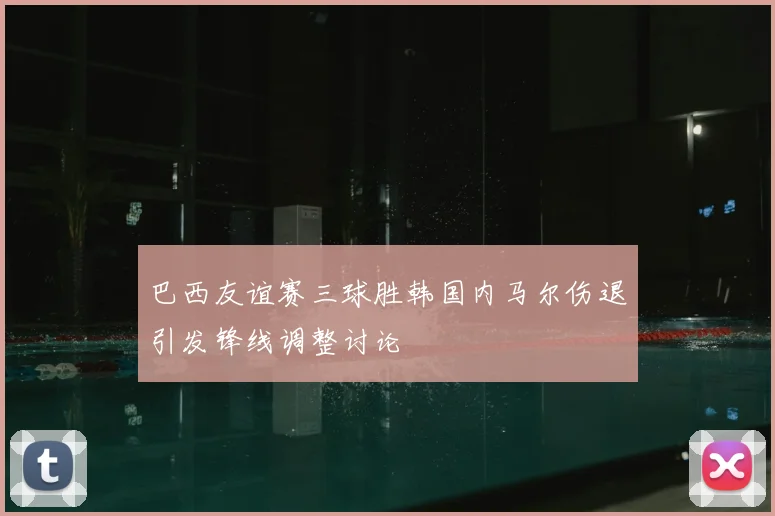 巴西友谊赛三球胜韩国内马尔伤退引发锋线调整讨论