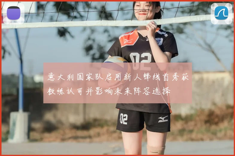 意大利国家队启用新人锋线首秀获教练认可并影响未来阵容选择