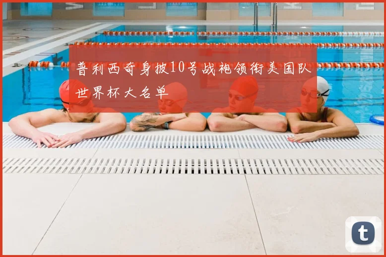 普利西奇身披10号战袍领衔美国队世界杯大名单