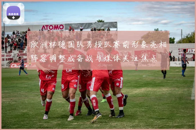 欧洲杯德国队男模队赛前形象亮相阵容调整成备战与媒体关注焦点