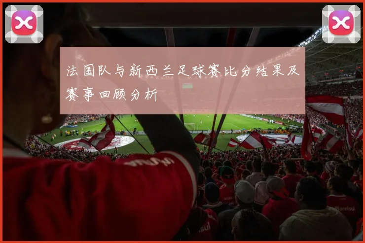 法国队与新西兰足球赛比分结果及赛事回顾分析