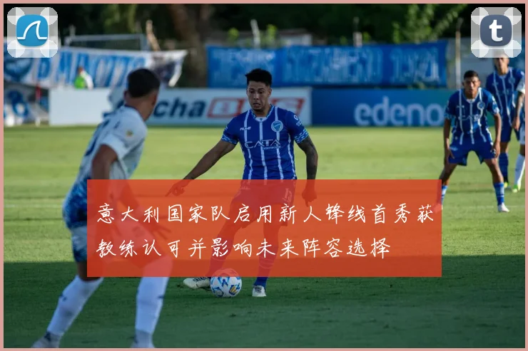 意大利国家队启用新人锋线首秀获教练认可并影响未来阵容选择