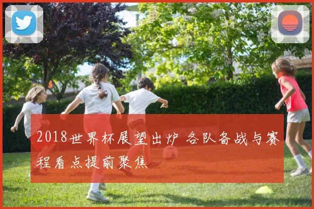 2018世界杯展望出炉 各队备战与赛程看点提前聚焦