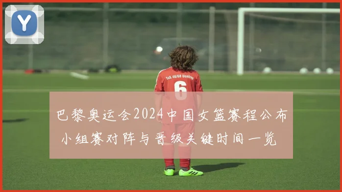 巴黎奥运会2024中国女篮赛程公布 小组赛对阵与晋级关键时间一览