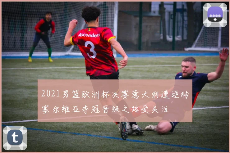 2021男篮欧洲杯决赛意大利遭逆转塞尔维亚夺冠晋级之路受关注