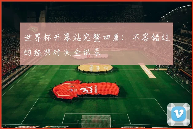 世界杯开幕站完整回看：不容错过的经典对决全记录