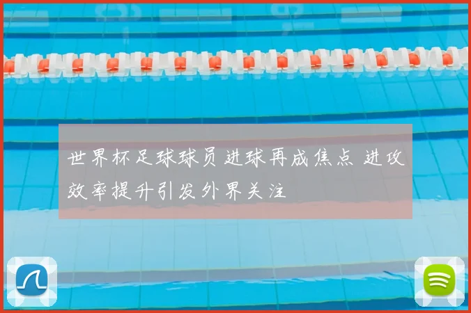 世界杯足球球员进球再成焦点 进攻效率提升引发外界关注