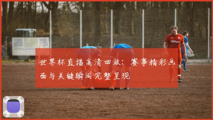 世界杯直播高清回放:赛事精彩画面与关键瞬间完整呈现
