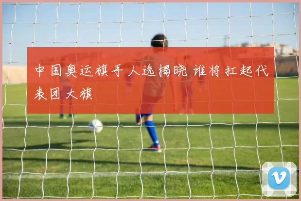 中国奥运旗手人选揭晓 谁将扛起代表团大旗