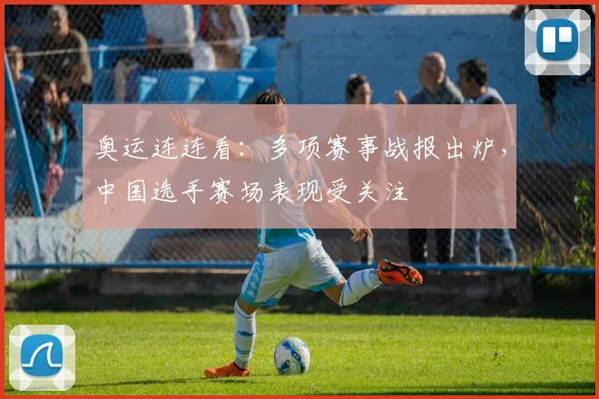 奥运连连看:多项赛事战报出炉,中国选手赛场表现受关注