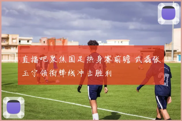 直播吧聚焦国足热身赛前瞻 武磊张玉宁领衔锋线冲击胜利