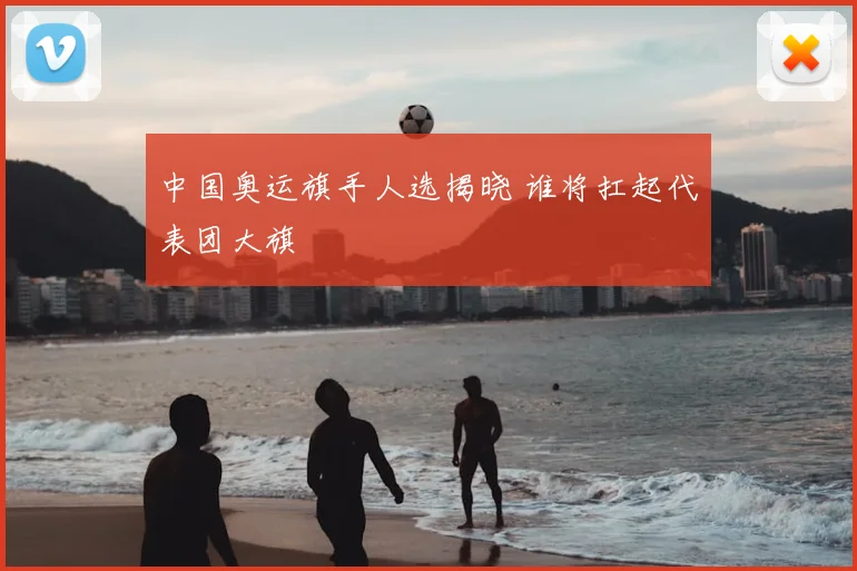 中国奥运旗手人选揭晓 谁将扛起代表团大旗