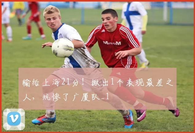 输给上海21分!揪出1个表现最差之人,坑惨了广厦队_1